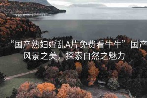 “國(guó)產(chǎn)熟婦婬亂A片免費(fèi)看牛牛”國(guó)產(chǎn)風(fēng)景之美，探索自然之魅力