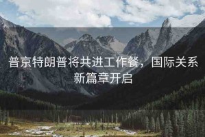 普京特朗普將共進(jìn)工作餐，國際關(guān)系新篇章開啟