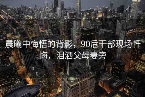 晨曦中悔悟的背影，90后干部現(xiàn)場懺悔，淚灑父母妻旁