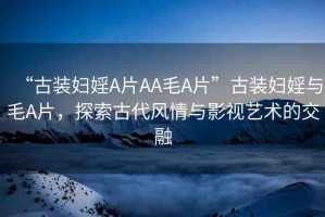 “古裝婦婬A片AA毛A片”古裝婦婬與毛A片，探索古代風(fēng)情與影視藝術(shù)的交融