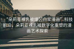 “朵莉亞裸乳被爆?白漿漫畫”科技前沿，朵莉亞裸乳被數(shù)字化重塑的漫畫藝術探索