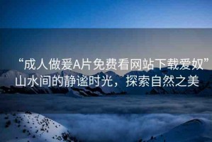 “成人做爰A片免費(fèi)看網(wǎng)站下載愛奴”山水間的靜謐時(shí)光，探索自然之美