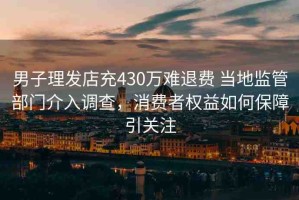 男子理發(fā)店充430萬難退費 當(dāng)?shù)乇O(jiān)管部門介入調(diào)查，消費者權(quán)益如何保障引關(guān)注