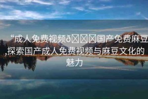 “成人免費(fèi)視頻??國(guó)產(chǎn)免費(fèi)麻豆,探索國(guó)產(chǎn)成人免費(fèi)視頻與麻豆文化的魅力