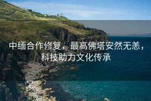 中緬合作修復(fù)，最高佛塔安然無(wú)恙，科技助力文化傳承