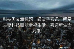 科技類文章標(biāo)題，闞清子喜訊，明星夫妻科技賦能幸福生活，喜迎新生命到來！