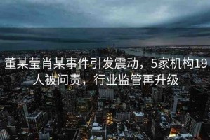 董某瑩肖某事件引發(fā)震動，5家機構(gòu)19人被問責(zé)，行業(yè)監(jiān)管再升級