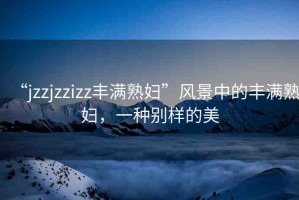 “jzzjzzizz豐滿熟婦”風(fēng)景中的豐滿熟婦，一種別樣的美