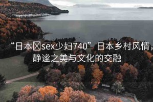 “日本?sex少婦740”日本鄉(xiāng)村風情，靜謐之美與文化的交融