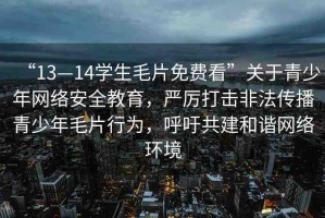 “13—14學(xué)生毛片免費(fèi)看”關(guān)于青少年網(wǎng)絡(luò)安全教育，嚴(yán)厲打擊非法傳播青少年毛片行為，呼吁共建和諧網(wǎng)絡(luò)環(huán)境