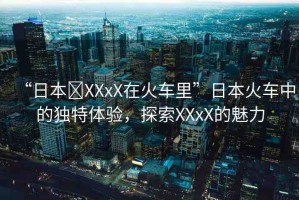 “日本?XXxX在火車里”日本火車中的獨特體驗，探索XXxX的魅力