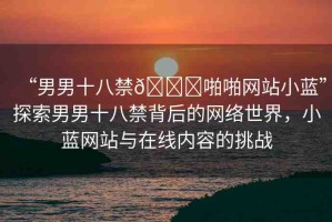 “男男十八禁??啪啪網(wǎng)站小藍(lán)”探索男男十八禁背后的網(wǎng)絡(luò)世界，小藍(lán)網(wǎng)站與在線內(nèi)容的挑戰(zhàn)