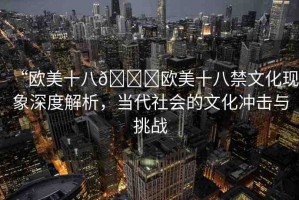 “歐美十八??歐美十八禁文化現(xiàn)象深度解析，當(dāng)代社會(huì)的文化沖擊與挑戰(zhàn)
