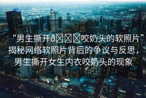 “男生撕開??咬奶頭的軟照片”揭秘網(wǎng)絡(luò)軟照片背后的爭(zhēng)議與反思，男生撕開女生內(nèi)衣咬奶頭的現(xiàn)象