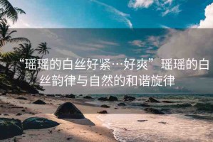 “瑤瑤的白絲好緊…好爽”瑤瑤的白絲韻律與自然的和諧旋律
