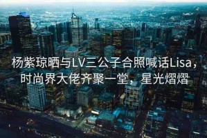 楊紫瓊曬與LV三公子合照喊話Lisa，時(shí)尚界大佬齊聚一堂，星光熠熠