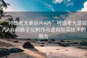 “特級老大婆婬片A片”特級老大婆婬片A片的數(shù)字化制作與虛擬現(xiàn)實技術(shù)的融合