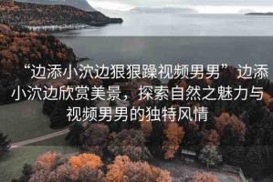 “邊添小泬邊狠狠躁視頻男男”邊添小泬邊欣賞美景，探索自然之魅力與視頻男男的獨(dú)特風(fēng)情