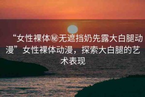 “女性裸體秘無遮擋奶先露大白腿動漫”女性裸體動漫，探索大白腿的藝術表現(xiàn)