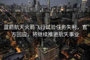 藍(lán)箭航天火箭飛行試驗任務(wù)失利，官方回應(yīng)，將繼續(xù)推進(jìn)航天事業(yè)