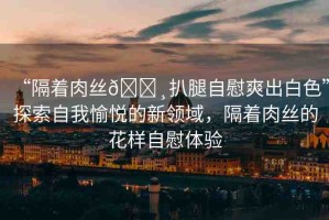 “隔著肉絲??扒腿自慰爽出白色”探索自我愉悅的新領(lǐng)域，隔著肉絲的花樣自慰體驗
