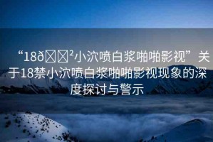 “18??小泬噴白漿啪啪影視”關于18禁小泬噴白漿啪啪影視現(xiàn)象的深度探討與警示