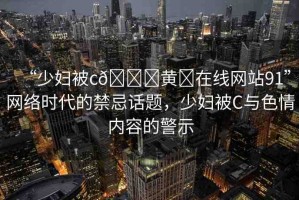 “少婦被c??黃?在線網(wǎng)站91”網(wǎng)絡(luò)時(shí)代的禁忌話題，少婦被C與色情內(nèi)容的警示