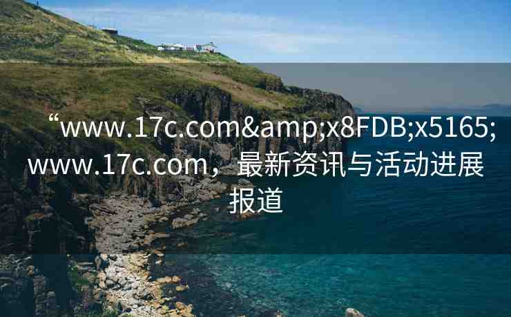 “www.17c.com&x8FDB;x5165;www.17c.com，最新資訊與活動進展報道