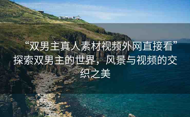 “雙男主真人素材視頻外網(wǎng)直接看”探索雙男主的世界，風(fēng)景與視頻的交織之美