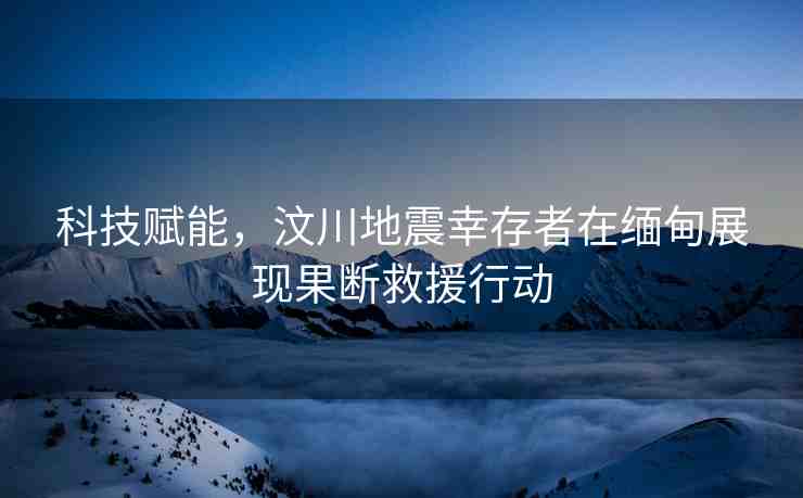 科技賦能，汶川地震幸存者在緬甸展現(xiàn)果斷救援行動