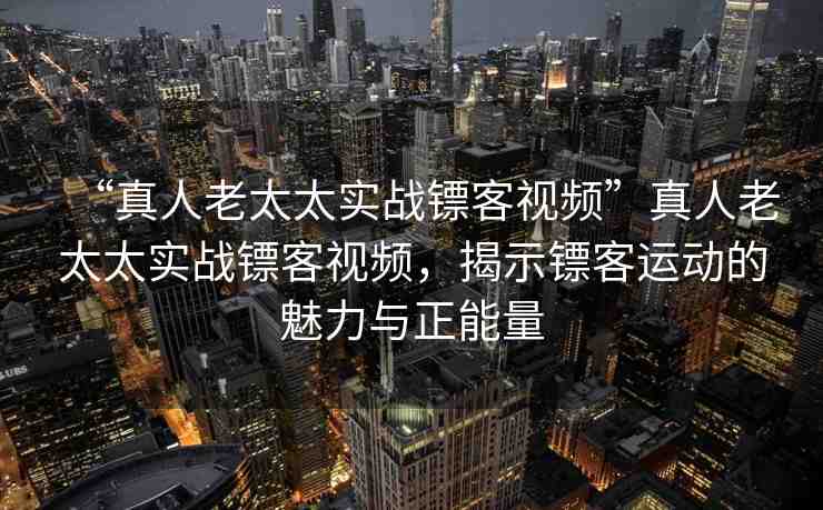 “真人老太太實(shí)戰(zhàn)鏢客視頻”真人老太太實(shí)戰(zhàn)鏢客視頻，揭示鏢客運(yùn)動(dòng)的魅力與正能量