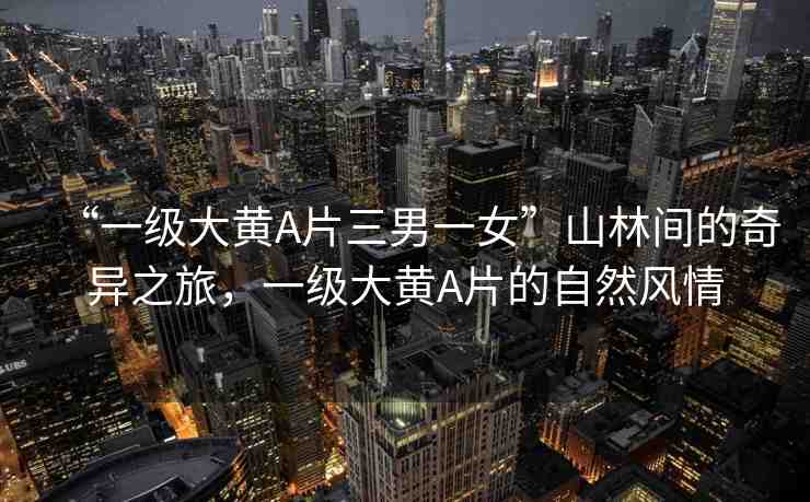 “一級(jí)大黃A片三男一女”山林間的奇異之旅，一級(jí)大黃A片的自然風(fēng)情