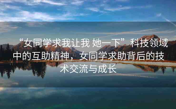 “女同學求我讓我 她一下”科技領域中的互助精神，女同學求助背后的技術(shù)交流與成長