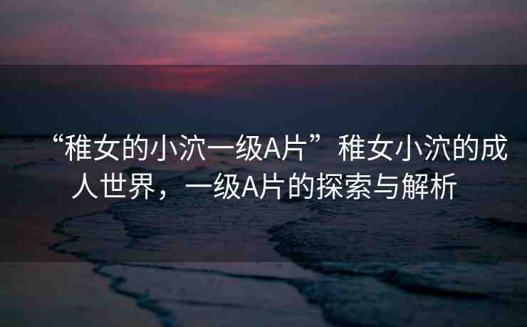 “稚女的小泬一級A片”稚女小泬的成人世界，一級A片的探索與解析
