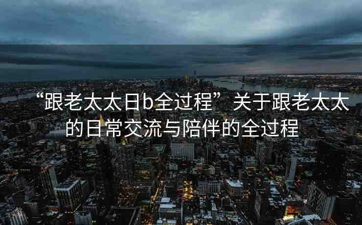 “跟老太太日b全過程”關(guān)于跟老太太的日常交流與陪伴的全過程