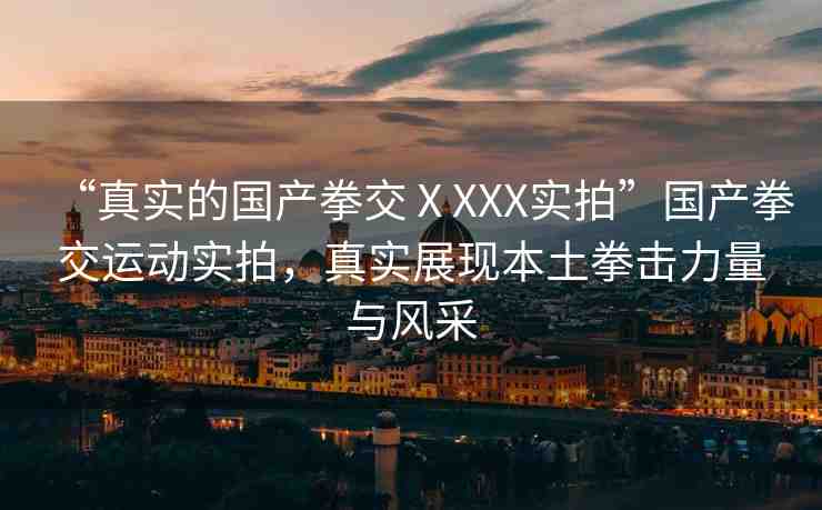 “真實(shí)的國(guó)產(chǎn)拳交ⅩXXX實(shí)拍”國(guó)產(chǎn)拳交運(yùn)動(dòng)實(shí)拍，真實(shí)展現(xiàn)本土拳擊力量與風(fēng)采