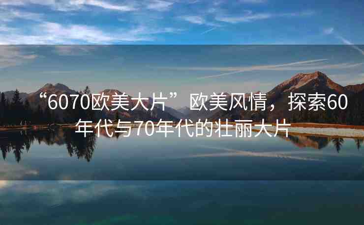 “6070歐美大片”歐美風情，探索60年代與70年代的壯麗大片