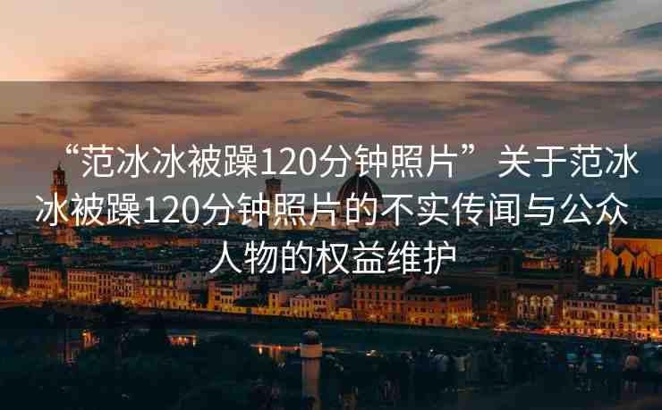 “范冰冰被躁120分鐘照片”關(guān)于范冰冰被躁120分鐘照片的不實(shí)傳聞與公眾人物的權(quán)益維護(hù)