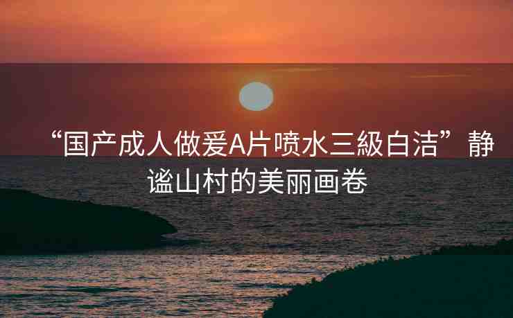 “國產(chǎn)成人做爰A片噴水三級白潔”靜謐山村的美麗畫卷