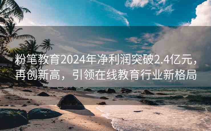 粉筆教育2024年凈利潤(rùn)突破2.4億元，再創(chuàng)新高，引領(lǐng)在線教育行業(yè)新格局