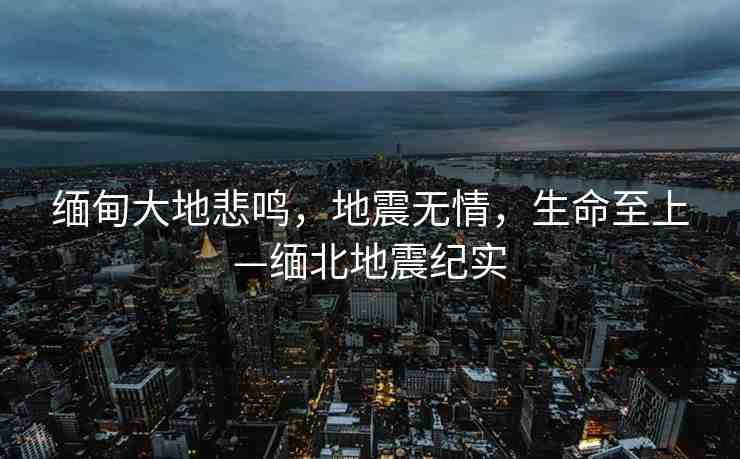 緬甸大地悲鳴，地震無情，生命至上—緬北地震紀實