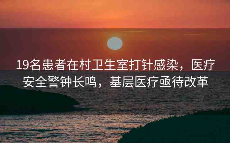 19名患者在村衛(wèi)生室打針感染，醫(yī)療安全警鐘長鳴，基層醫(yī)療亟待改革