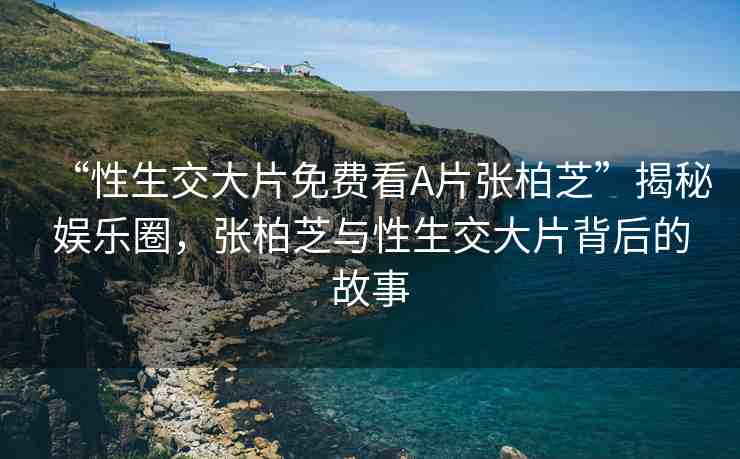 “性生交大片免費(fèi)看A片張柏芝”揭秘娛樂圈，張柏芝與性生交大片背后的故事