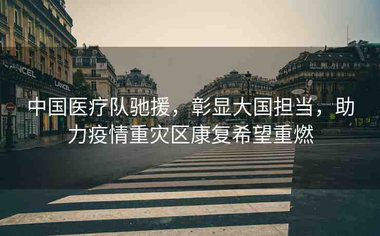 中國(guó)醫(yī)療隊(duì)馳援，彰顯大國(guó)擔(dān)當(dāng)，助力疫情重災(zāi)區(qū)康復(fù)希望重燃