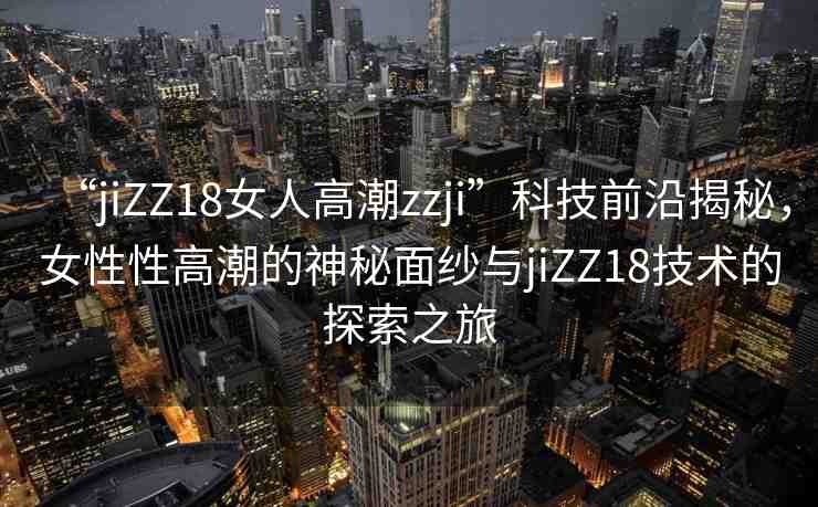 “jiZZ18女人高潮zzji”科技前沿揭秘，女性性高潮的神秘面紗與jiZZ18技術(shù)的探索之旅