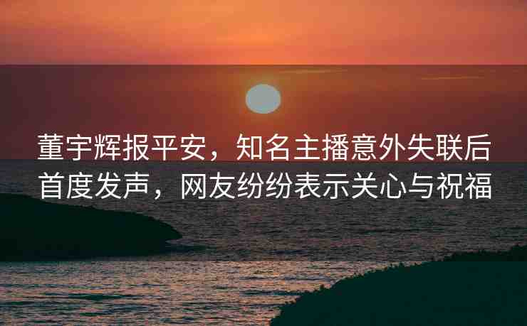 董宇輝報(bào)平安，知名主播意外失聯(lián)后首度發(fā)聲，網(wǎng)友紛紛表示關(guān)心與祝福