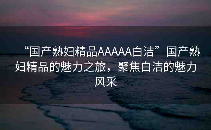 “國產(chǎn)熟婦精品AAAAA白潔”國產(chǎn)熟婦精品的魅力之旅，聚焦白潔的魅力風(fēng)采