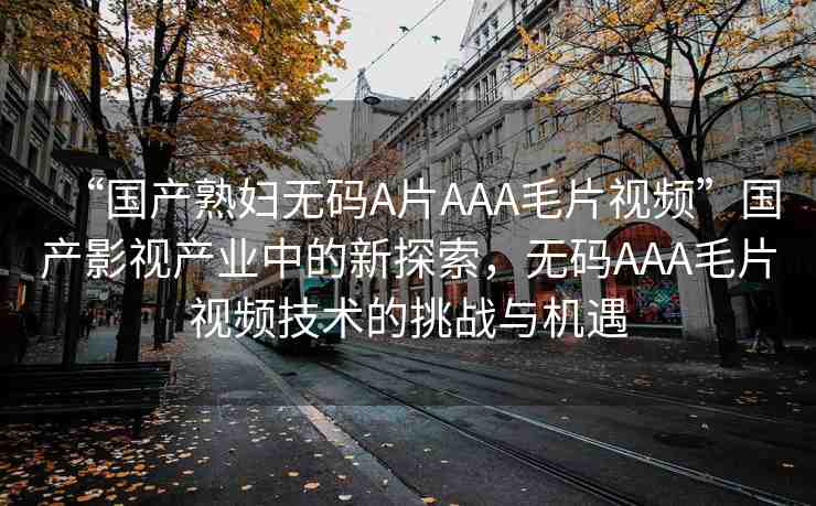 “國產(chǎn)熟婦無碼A片AAA毛片視頻”國產(chǎn)影視產(chǎn)業(yè)中的新探索，無碼AAA毛片視頻技術(shù)的挑戰(zhàn)與機(jī)遇