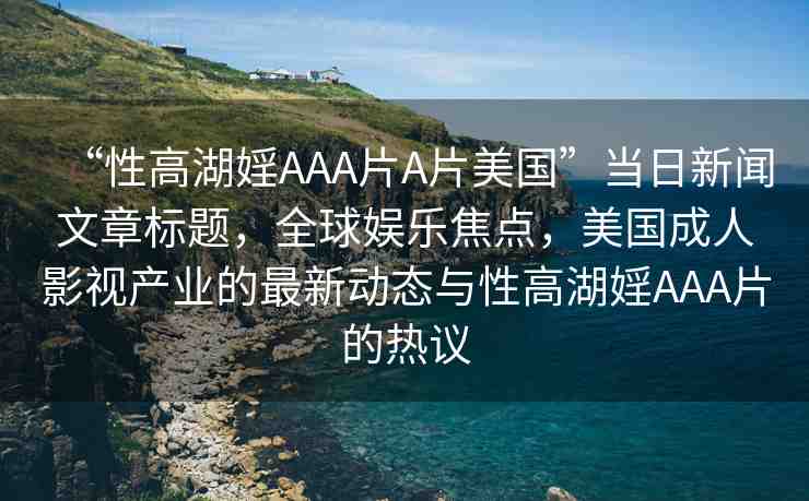 “性高湖婬AAA片A片美國”當(dāng)日新聞文章標(biāo)題，全球娛樂焦點(diǎn)，美國成人影視產(chǎn)業(yè)的最新動態(tài)與性高湖婬AAA片的熱議