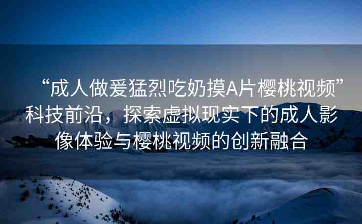 “成人做爰猛烈吃奶摸A片櫻桃視頻”科技前沿，探索虛擬現(xiàn)實下的成人影像體驗與櫻桃視頻的創(chuàng)新融合